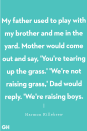 <p>"My father used to play with my brother and me in the yard. Mother would come out and say, 'You're tearing up the grass.' 'We're not raising grass,' Dad would reply. 'We're raising boys.'"</p>