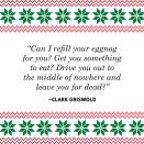 <p>"Can I refill your eggnog for you? Get you something to eat? Drive you out to the middle of nowhere and leave you for dead?"</p>