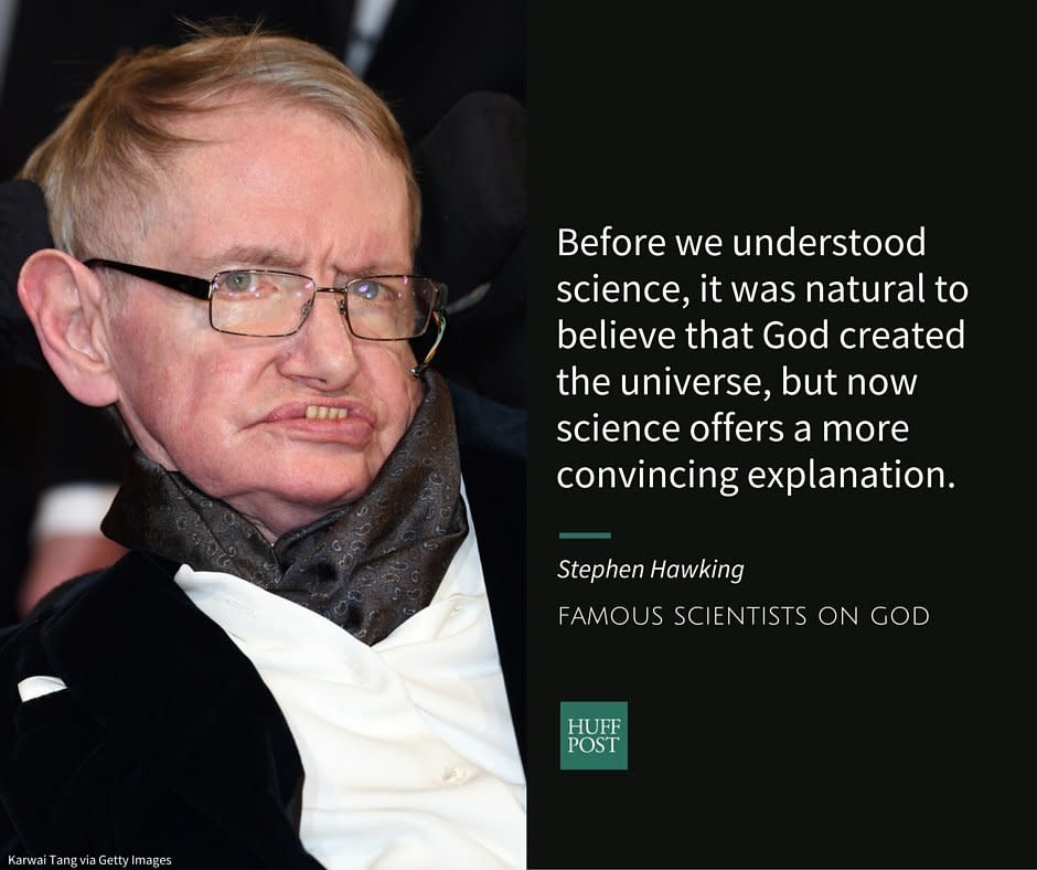 After years of hinting at it, physicist Stephen Hawking <a href="http://www.huffingtonpost.com/2014/09/25/stephen-hawking-atheist_n_5882860.html">confirmed</a> to the press in 2014&nbsp;that he was an atheist. Hawkings doesn't believe in a heaven or an afterlife and says that the miracles of religion "aren't compatible" with science.<br /><br />In an interview with the Spanish newspaper El Mundo, Hawking <a href="http://www.huffingtonpost.com/2014/09/25/stephen-hawking-atheist_n_5882860.html">said</a>:&nbsp;<br /><br /><i>"Before we understood science, it was natural to believe that God created the universe, but now science offers a more convincing explanation."</i>