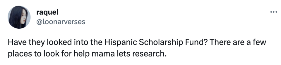 "Have they looked into the Hispanic Scholarship Fund? There are a few places to look for help mama lets research"