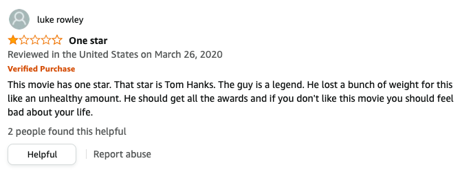 luke rowley left a review called One star that says, This movie has 1 star, Tom Hanks, A legend, He lost a bunch of weight for this like an unhealthy amount, He should get all the awards and if you don't like this movie you should feel bad about your life