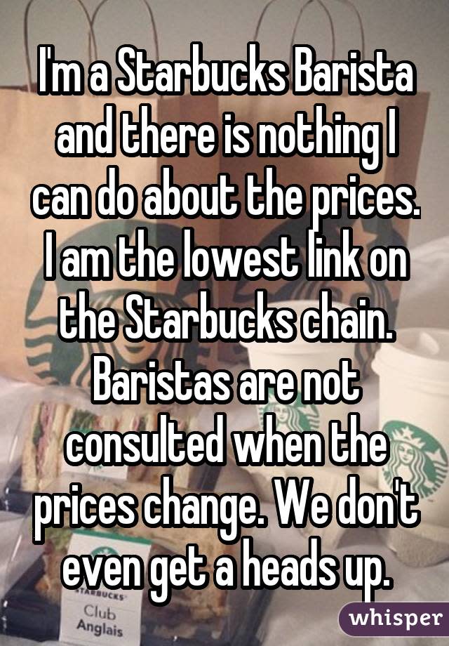 I'm a Starbucks Barista and there is nothing I can do about the prices. I am the lowest link on the Starbucks chain. Baristas are not consulted when the prices change. We don't even get a heads up.