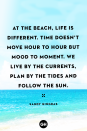 <p>At the beach, life is different. Time doesn’t move hour to hour but mood to moment. We live by the currents, plan by the tides and follow the sun.</p>