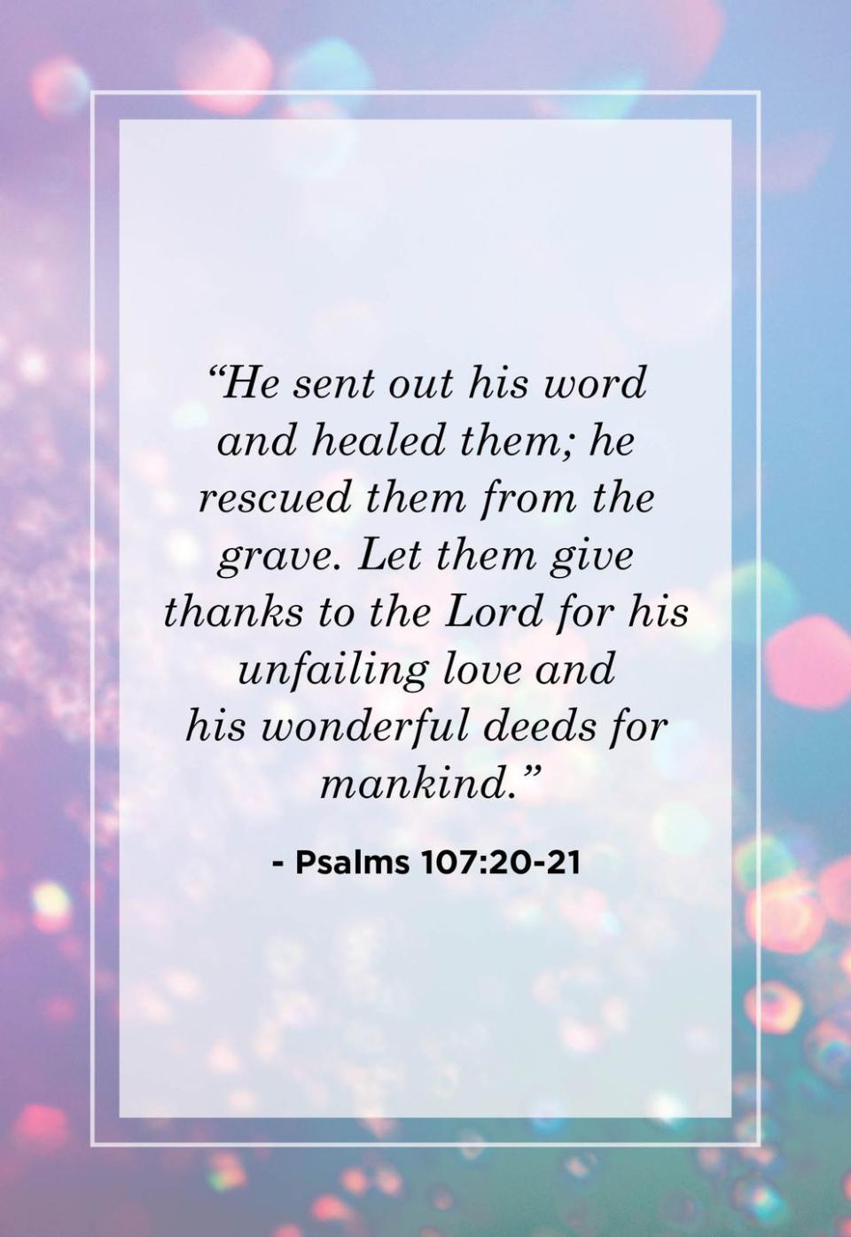 <p>"He sent out his word and healed them; he rescued them from the grave. Let them give thanks to the Lord for his unfailing love and his wonderful deeds for mankind."</p>