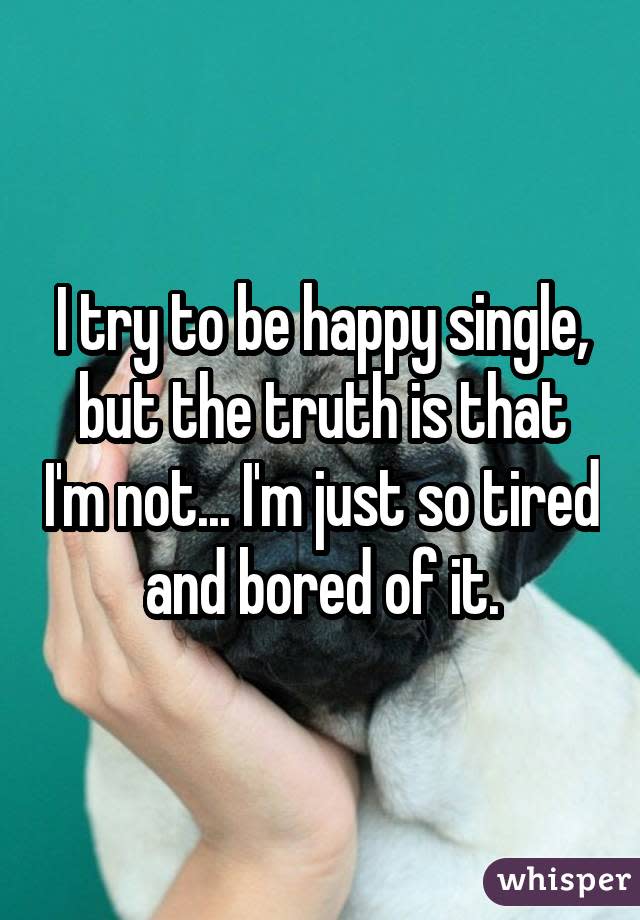 I try to be happy single, but the truth is that I'm not... I'm just so tired and bored of it.
