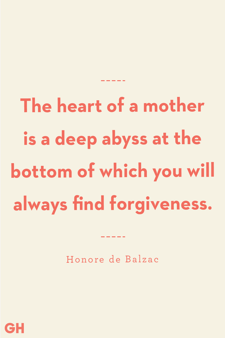 <p>The heart of a mother is a deep abyss at the bottom of which you will always find forgiveness.</p>