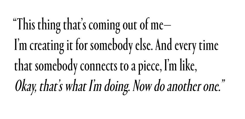 This thing that's coming out of me—I'm creating it for somebody else. And every time that somebody connects to a piece, I'm like, Okay, that's what I'm doing. Now do another one.