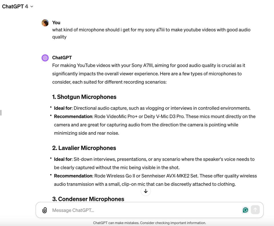 Faibisch's conversation with ChatGPT about microphones. The text in the conversation reads: 

"You:

what kind of microphone should i get for my sony aTiii to make youtube videos with good audio

ChatGPT

For making YouTube videos with your Sony A7Ill, aiming for good audio quality is crucial as it significantly impacts the overall viewer experience. Here are a few types of microphones to consider, each suited for different recording scenarios:

1. Shotgun Microphones

﻿﻿Ideal for: Directional audio capture, such as vlogging or interviews in controlled environments.
﻿﻿Recommendation: Rode VideoMic Pro+ or Deity V-Mic D3 Pro. These mics mount directly on the camera and are great for capturing audio from the direction the camera is pointing while minimizing side and rear noise.
2. Lavalier Microphones

﻿﻿Ideal for: Sit-down interviews, presentations, or any scenario where the speaker's voice needs to be clearly captured without the mic being visible in the shot.
﻿﻿Recommendation: Rode Wireless Go Il or Sennheiser AVX-MKE2 Set. These offer quality wireless audio transmission with a small, clip-on mic that can be discreetly attached to clothing."
