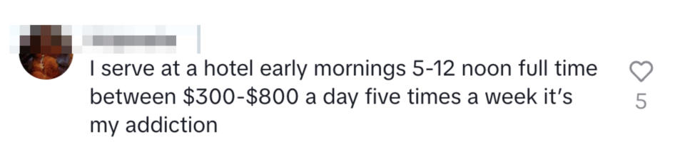 "I serve at a hotel early mornings 5-12 noon full time between $300-$800 a day five times a week it's my addiction"