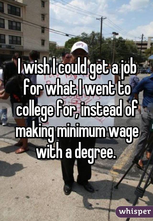 I wish I could get a job for what I went to college for, instead of making minimum wage with a degree. 