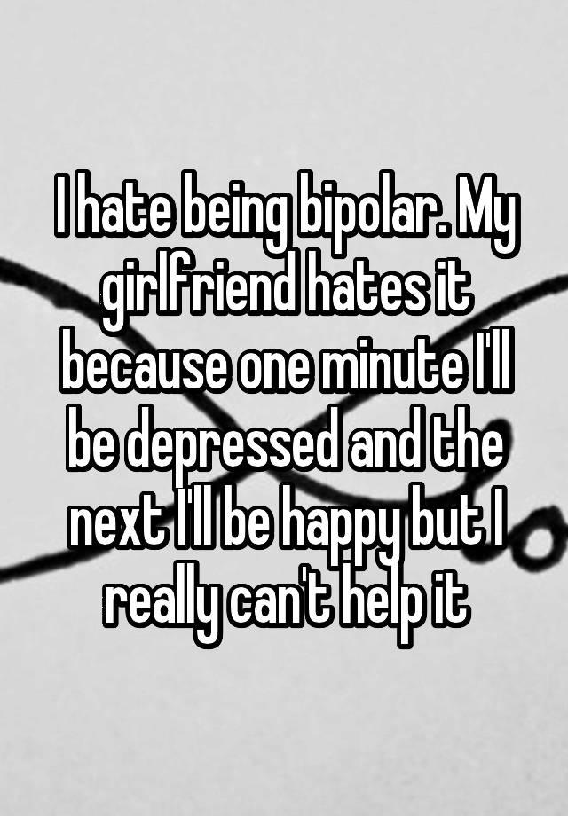 I hate being bipolar. My girlfriend hates it because one minute I