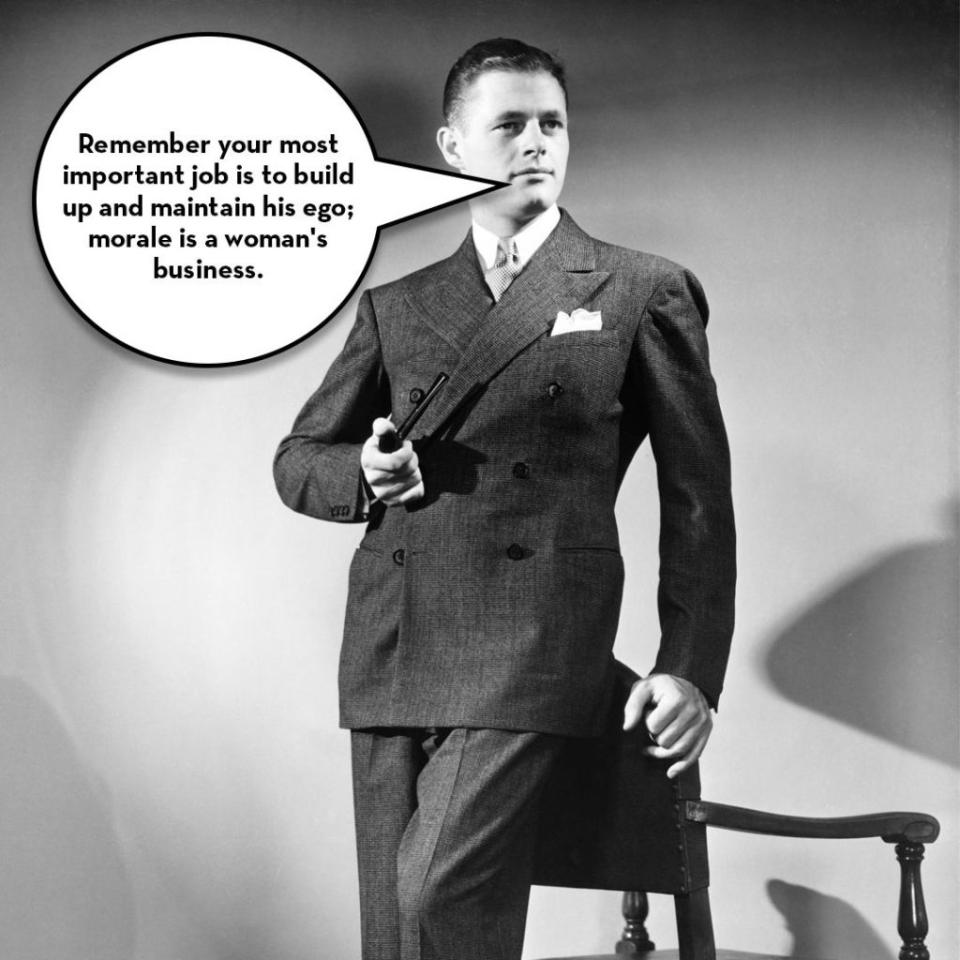 <p>"Be a good listener, let your husband tell you all his troubles and yours will seem trivial in comparison," wrote Edward Podolsky in 1943 in <a rel="nofollow noopener" href="https://books.google.com/books/about/Sex_Today_in_Wedded_Life.html?id=WXyPGgAACAAJ" target="_blank" data-ylk="slk:Sex Today in Wedded Life;elm:context_link;itc:0;sec:content-canvas" class="link "><i>Sex Today in Wedded Life</i></a>. <span>"</span>Don't bother him with petty troubles and complaints when he comes home from work. Let him relax before dinner. Discuss family problems after the inner man has been satisfied."</p><p>And just in case you didn't get the message that <a rel="nofollow noopener" href="http://www.redbookmag.com/love-sex/relationships/g788/womens-marriage-complaints/" target="_blank" data-ylk="slk:your problems are dumb and no one wants to hear them;elm:context_link;itc:0;sec:content-canvas" class="link ">your problems are dumb and no one wants to hear them</a>, he added this reminder: "Remember your most important job is to build up and maintain his ego; morale is a woman's business."</p><p><strong>RELATED: </strong><a rel="nofollow noopener" href="http://www.redbookmag.com/life/mom-kids/a43578/stay-at-home-mom-survey/" target="_blank" data-ylk="slk:The Mom Gig;elm:context_link;itc:0;sec:content-canvas" class="link "><strong>The Mom Gig</strong></a><br></p>