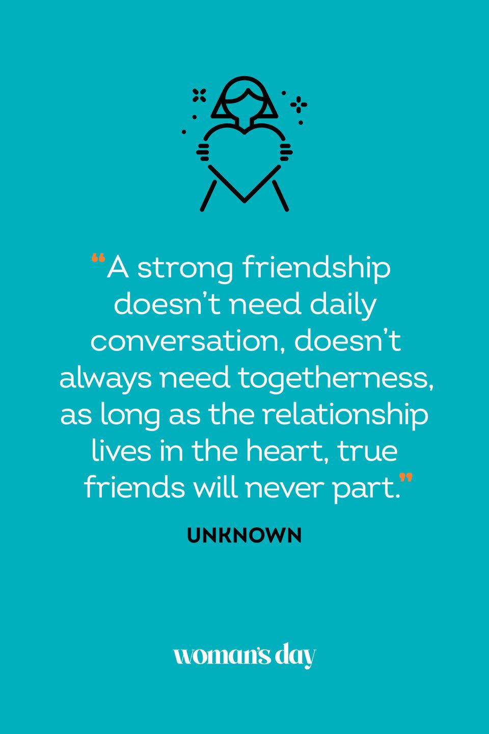 <p>“A strong friendship doesn’t need daily conversation, doesn’t always need togetherness, as long as the relationship lives in the heart, true friends will never part.”</p>