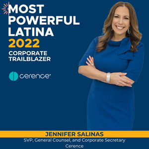 Jennifer Salinas, Senior Vice President and General Counsel, Cerence, has been named one of the Association of Latino Professionals For America (ALPFA)’s 2022 Most Powerful Latinas (MPLs). Now in its sixth year, ALPFA’s annual MPL awards draw attention to the significant contributions, power, and influence of Latina leaders, businesswomen and innovators in every sector.