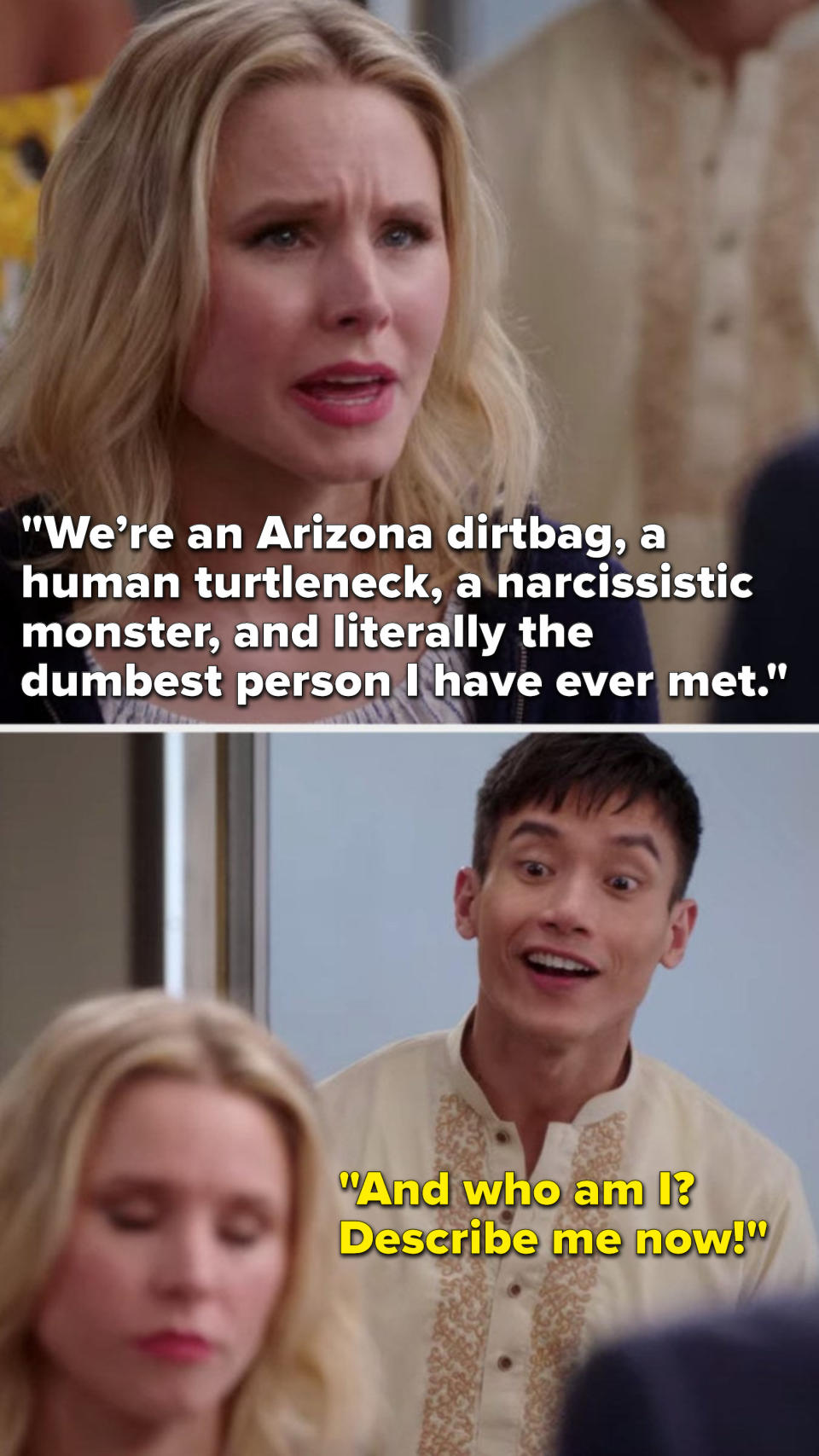 On The Good Place, Eleanor says, We are an Arizona dirtbag, a human turtleneck, a narcissistic monster, and literally the dumbest person I have ever met, and Jason says, And who am I, describe me now