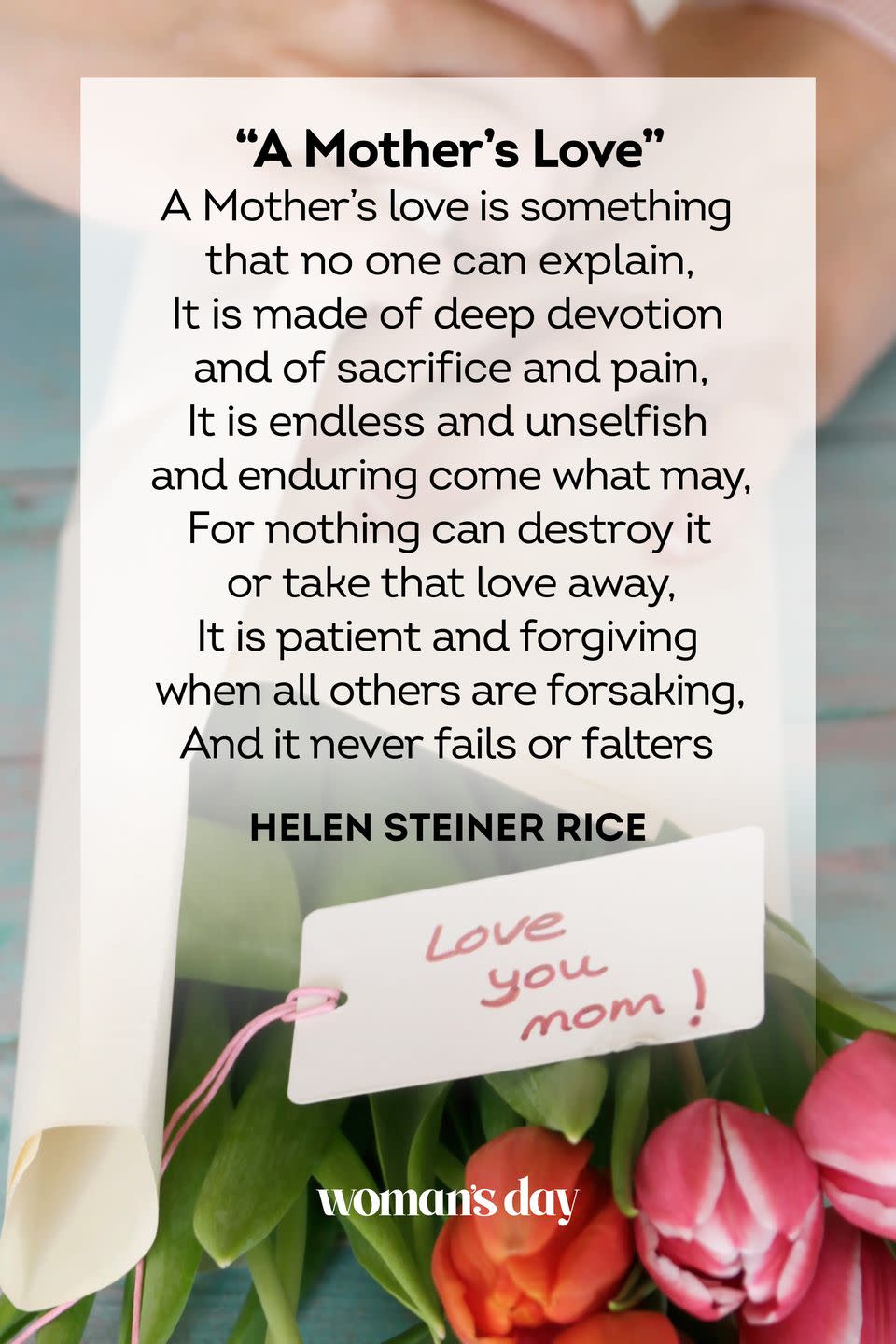 <p>A Mother’s love is something<br>that no one can explain,<br>It is made of deep devotion<br>and of sacrifice and pain,<br>It is endless and unselfish<br>and enduring come what may,<br>For nothing can destroy it<br>or take that love away,<br>It is patient and forgiving<br>when all others are forsaking,<br>And it never fails or falters</p><p>— Helen Steiner Rice</p>