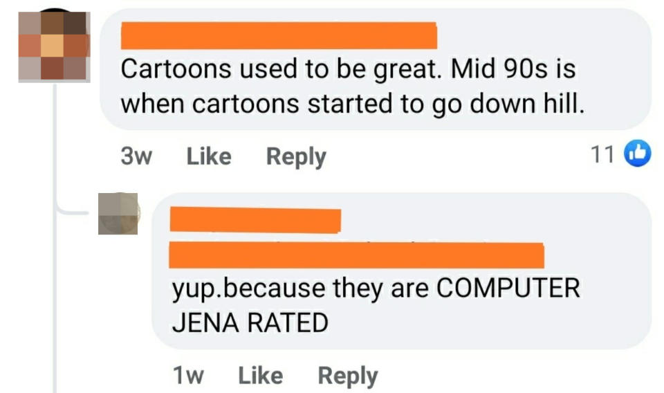 "Cartoons used to be great; mid-'90s is when cartoons started to go downhill"; "yup, because they are computer jena rated"