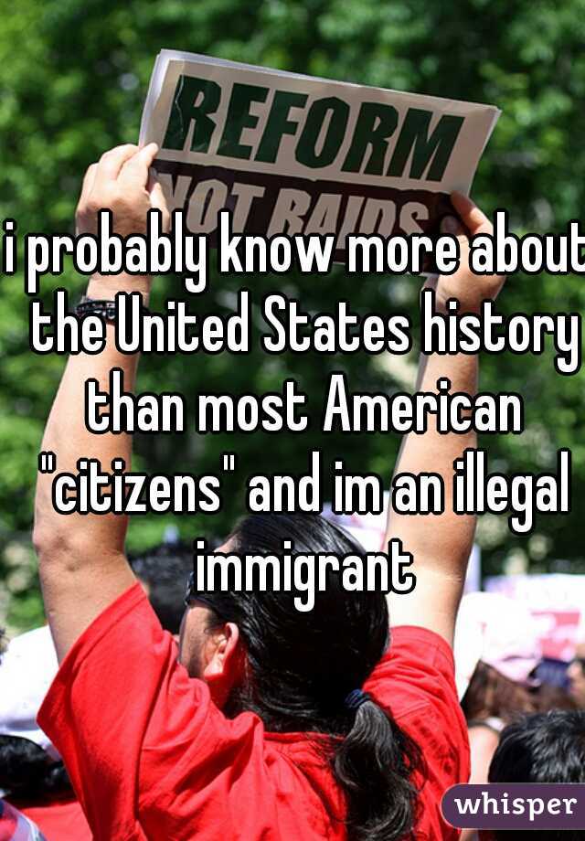 i probably know more about the United States history than most American "citizens" and im an illegal immigrant