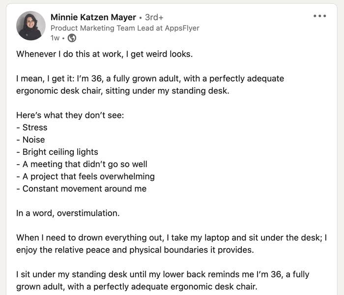 <div><p>"Here’s what they don’t see:- Stress- Noise- Bright ceiling lights- A meeting that didn’t go so well- A project that feels overwhelming- Constant movement around me<b>In a word, overstimulation. </b></p><p>When I need to drown everything out, I take my laptop and sit under the desk; I enjoy the relative peace and physical boundaries it provides. I sit under my standing desk until my lower back reminds me I’m 36, a fully grown adult, with a perfectly adequate ergonomic desk chair."</p></div><span> Minnie Katzen Mayer/LinkedIn</span>