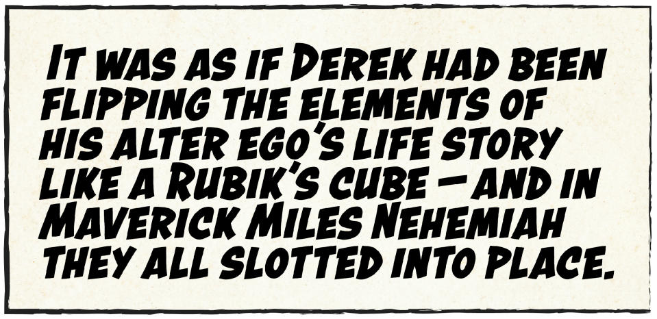 Pull quote: "It was as if Derek had been flipping the elements of his alter ego's life story like a Rubik's cube — and in Maverick Miles Nehemiah they all slotted into place.