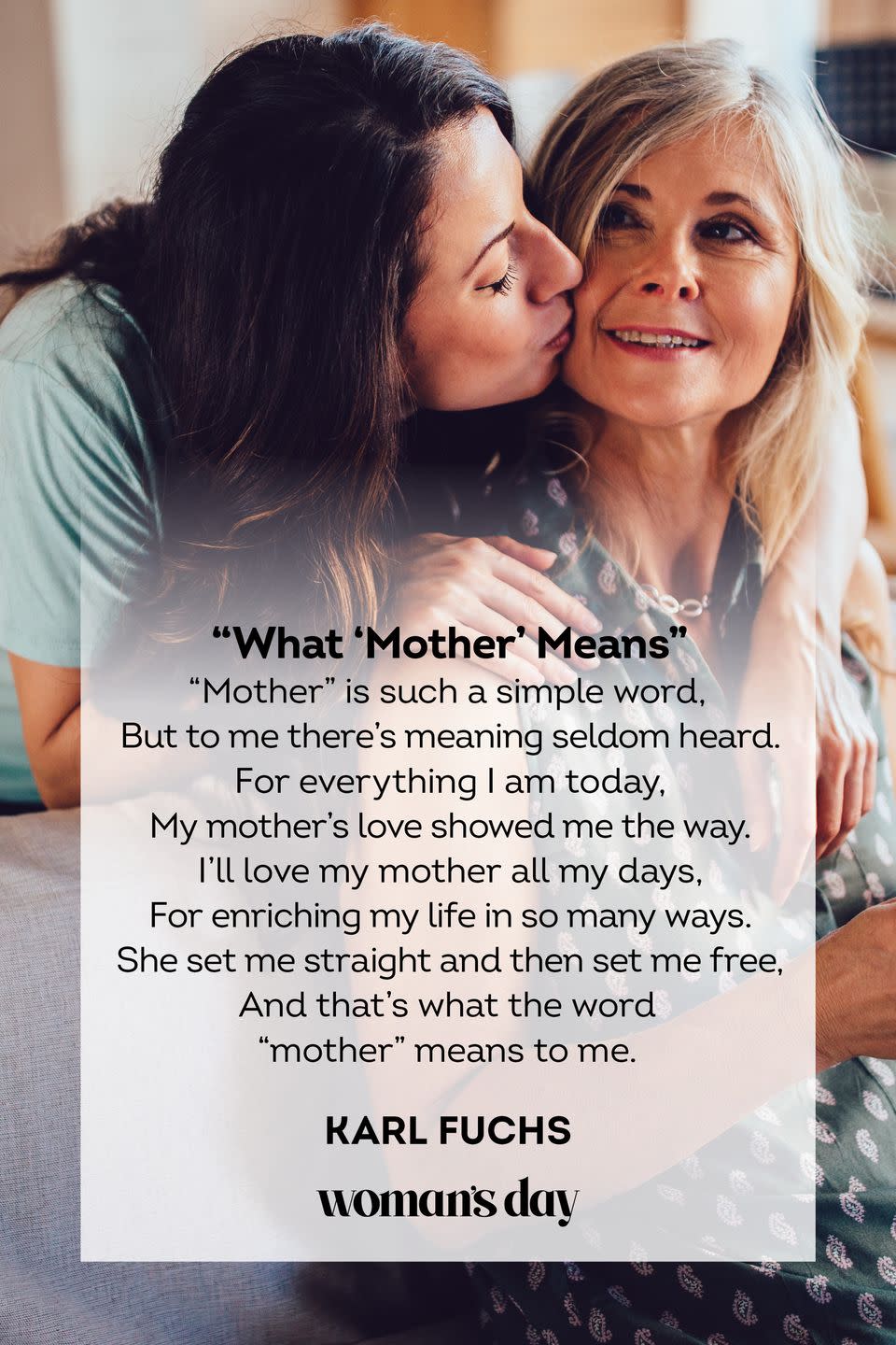 <p>"Mother" is such a simple word,<br>But to me there’s meaning seldom heard.<br>For everything I am today,<br>My mother’s love showed me the way.<br>I’ll love my mother all my days,<br>For enriching my life in so many ways.<br>She set me straight and then set me free,<br>And that’s what the word "mother" means to me.</p><p>— Karl Fuchs</p>