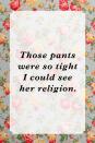 <p>"Those pants were so tight I could see her religion."</p>