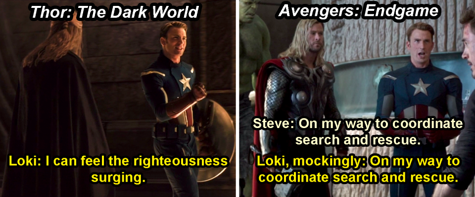 Loki disguised as Steve and saying, "I can feel the righteousness surging," in Thor: The Dark World, and then mocking the way Steve says, "On my way to coordinate search and rescue," in Endgame