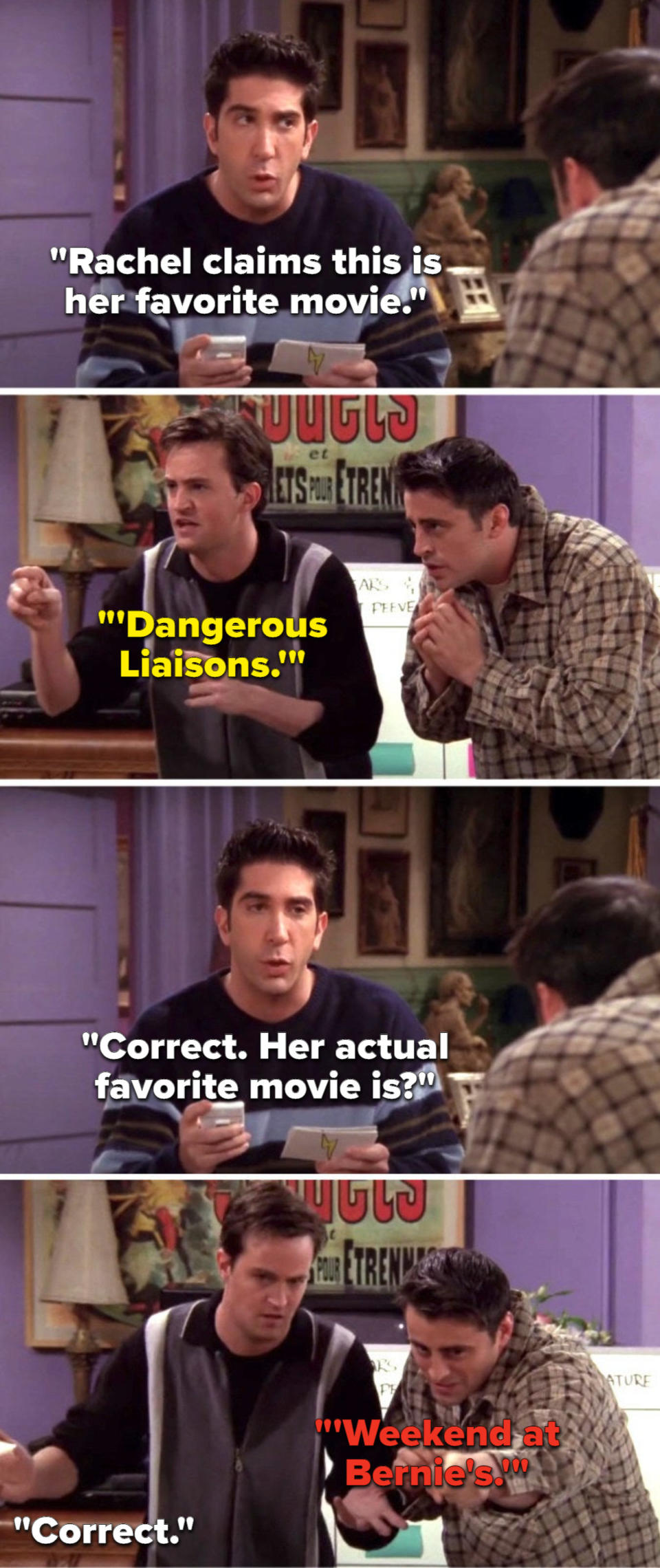 Ross says, Rachel claims this is her favorite movie, Chandler says, Dangerous Liaisons, Ross says, Correct, her actual favorite movie is, Joey says, Weekend at Bernie's, and Ross says, Correct