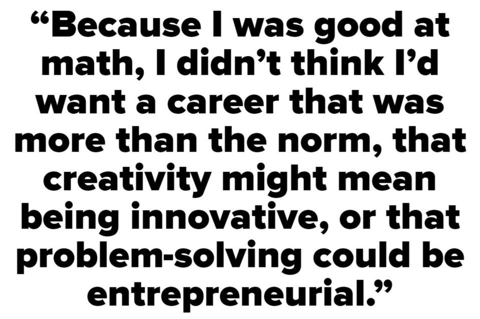 Because I was good at math, I didn't think I'd want a career that was more than the norm, that creativity might mean being innovative, or that problem-solving could be entrepreneurial