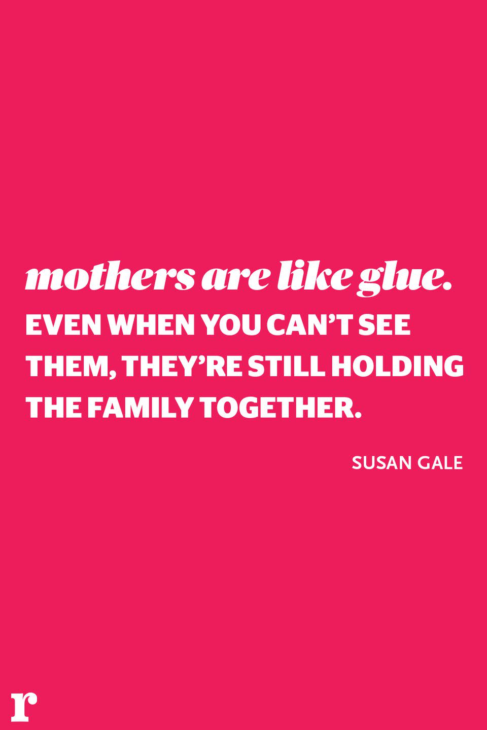 <p>"Mothers are like glue. Even when you can't see them, they're still holding the family together." </p><p><em> - Susan Gale</em></p>