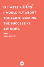 <p>If I were a bird, I would fly about the Earth seeking the successive autumns.</p>