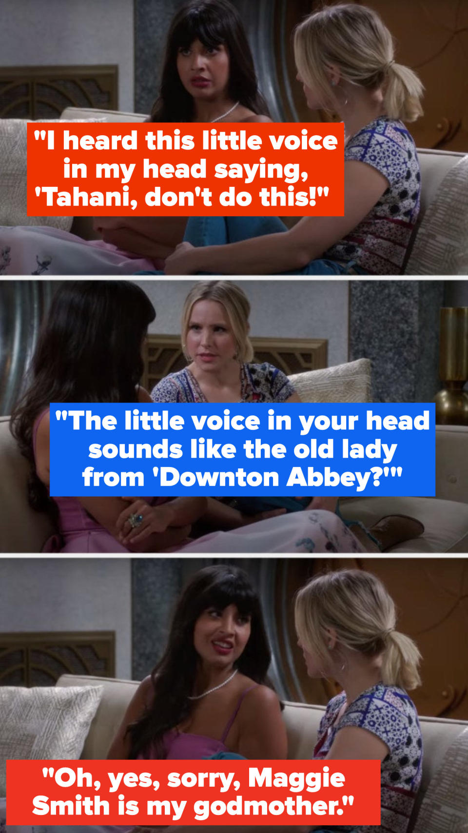 Tahani says, I heard this little voice in my head saying, 'Tahani, don't do this, Eleanor asks, The little voice in your head sounds like the old lady from Downton Abbey, and Tahani says, Oh, yes, sorry, Maggie Smith is my godmother