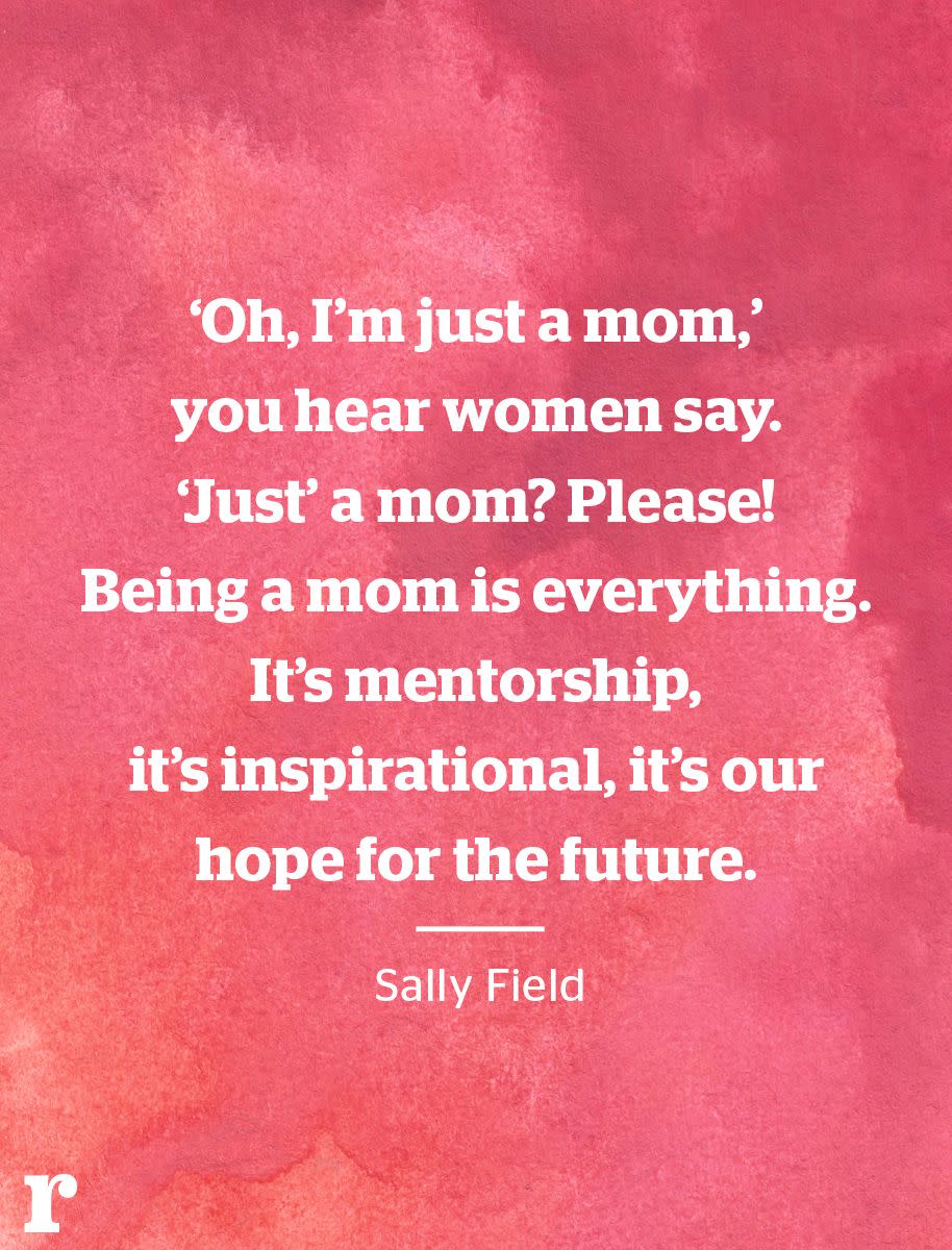 <p>“‘Oh, I’m just a mom,’ you hear women say. ‘Just’ a mom? Please! Being a mom is everything. It’s mentorship, it’s inspirational, it’s our hope for the future.” </p><p><em>—Sally Field</em></p>