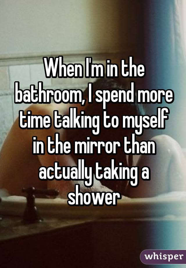 When I'm in the bathroom, I spend more time talking to myself in the mirror than actually taking a shower