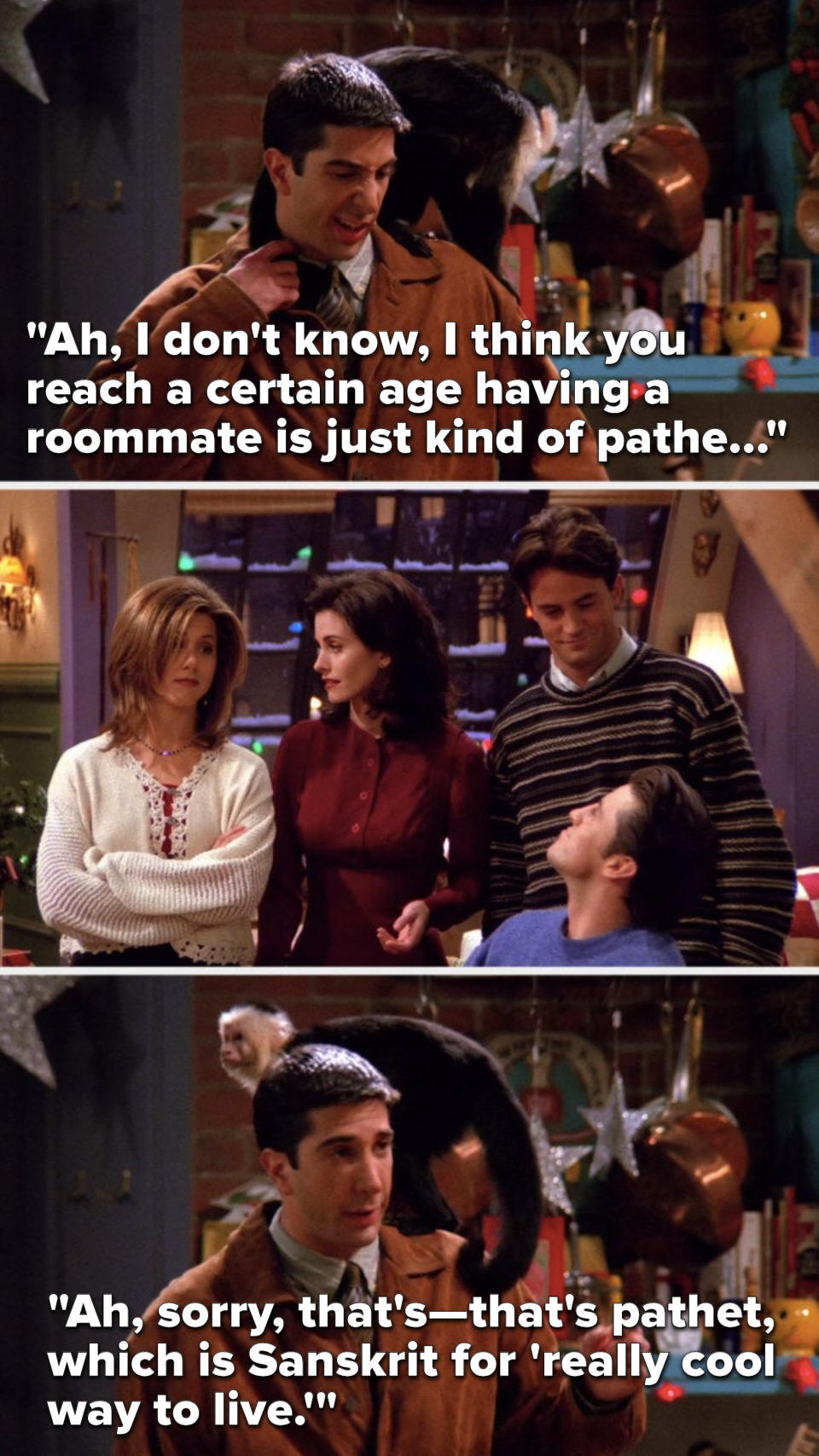 Ross says, "I think you reach a certain age having a roommate is just kind of pathe..." Rachel and Monica look at each other and Joey and Chandler look at each other, and Ross says, "that's pathet, which is Sanskrit for 'really cool way to live'"