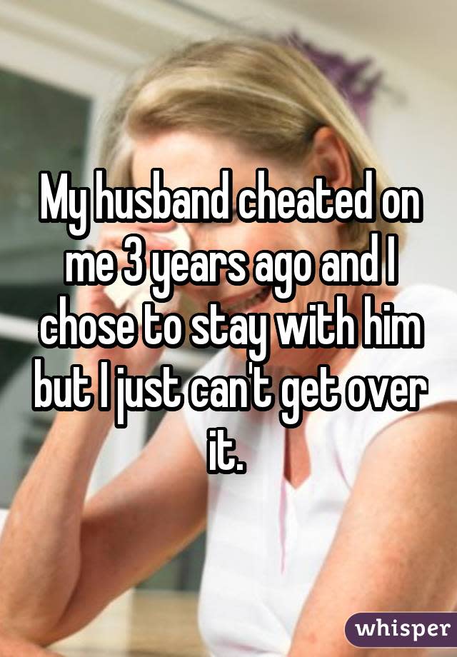 My husband cheated on me 3 years ago and I chose to stay with him but I just can't get over it. 