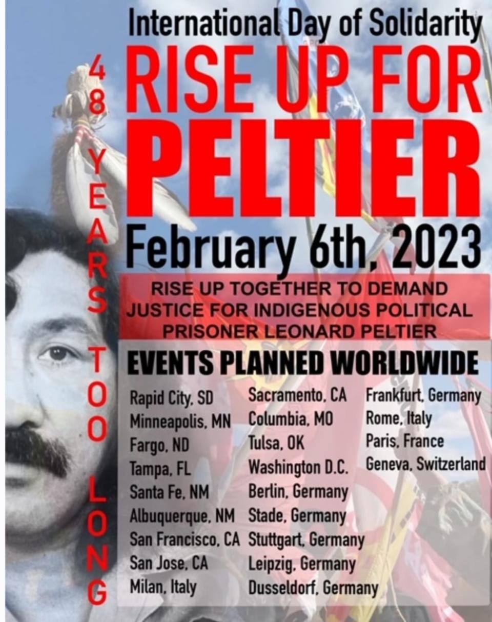 May be an image of one or more people and text that says 'International Day of Solidarity RISE UP FOR E PELTIER R A February 6th 2023 S RISE UP TOGETHER TO DEMAND JUSTICE FOR INDIGENOUS POLITICAL PRISONER EONARD PELTIER T EVENTS PLANNED WORLDWIDE 0 Rapid.SD Rapid Sacramento, CA Frankfurt. Germany Minneapolis. MN Columbia, MO Rome, Italy 2000 Tampa, Fargo. Tulsa, OK Paris, France Washington D.C. Geneva. Switzerland Berlin, Germany Albuquerque. Stade, Germany San Francisco, CA Stuttgart, Germany N San Jose. Leipzig. Germany G Milan, Italy Dusseldorf, Germany'