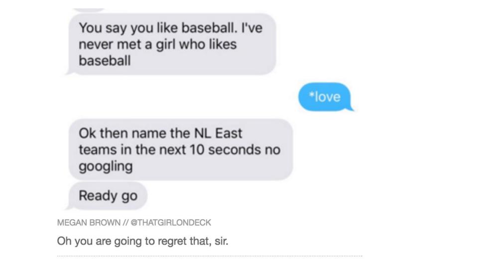 Yes, women can like sports. Just ask Megan Brown, who <a href="http://www.huffingtonpost.com/entry/dude-questions-womans-baseball-knowledge-promptly-strikes-out_us_56fe758de4b0a06d58056e88">tweeted this infuriating conversation</a>.&nbsp;