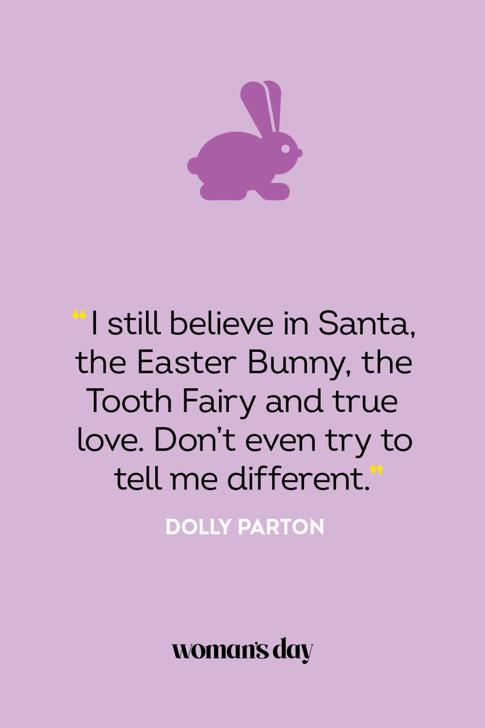 <p>"I still believe in Santa, the Easter Bunny, the Tooth Fairy and true love. Don't even try to tell me different." — Dolly Parton</p><p><strong>Related</strong>: <a href="https://www.womansday.com/life/a32018245/how-to-track-easter-bunny/" rel="nofollow noopener" target="_blank" data-ylk="slk:How to Track the Easter Bunny and Keep Your Kids Entertained for Hours;elm:context_link;itc:0;sec:content-canvas" class="link ">How to Track the Easter Bunny and Keep Your Kids Entertained for Hours</a></p>