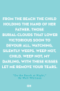 <p>From the beach the child holding the hand of her father,</p><p>Those burial-clouds that lower victorious soon to devour all,</p><p>Watching, silently weeps.</p><p>Weep not, child,</p><p>Weep not, my darling,</p><p>With these kisses let me remove your tears<br></p>