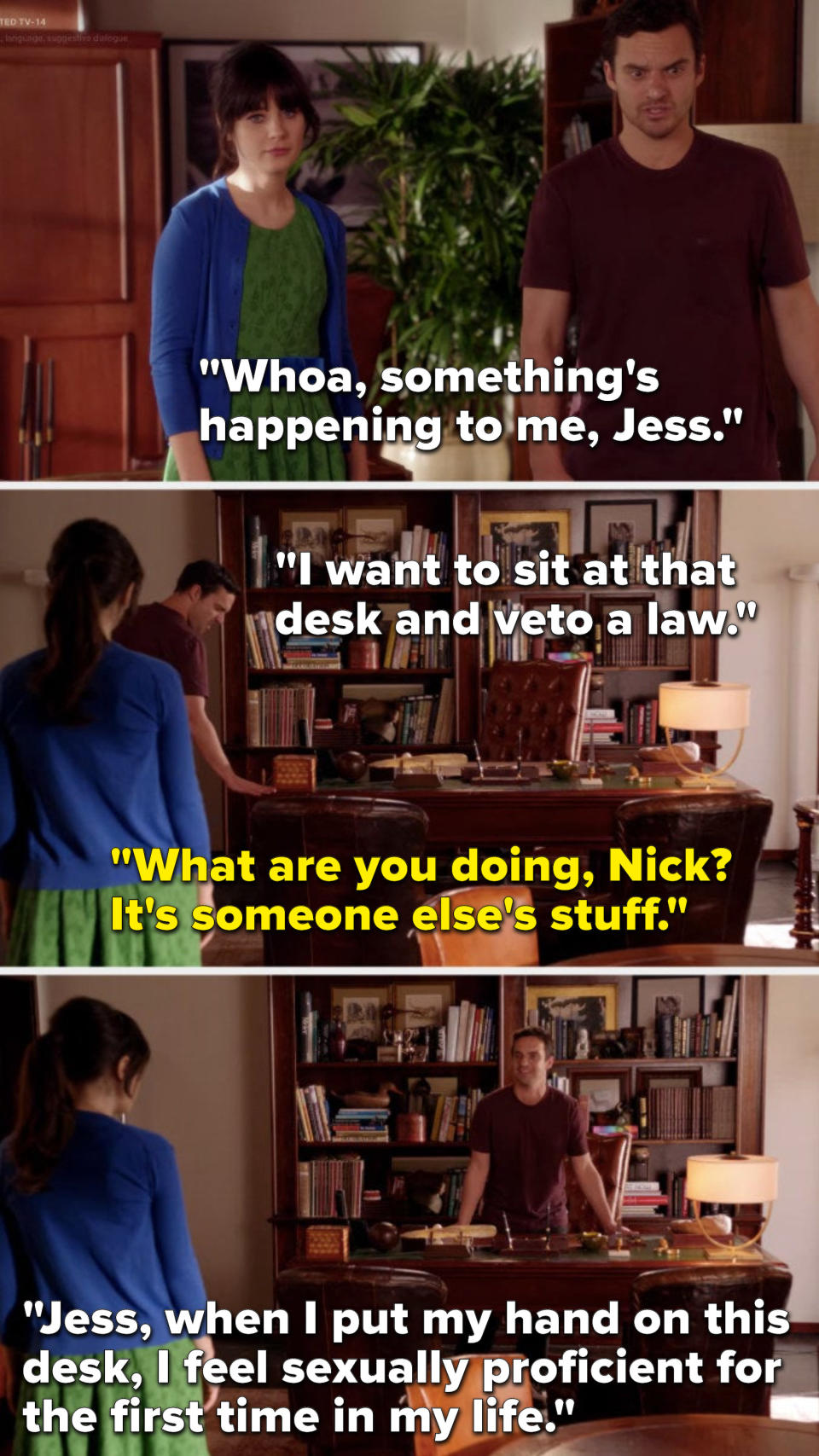 Nick says, Something's happening to me, I want to sit at that desk and veto a law, Jess says, What are you doing, it's someone else's stuff, and he says, When I put my hand on this desk, I feel sexually proficient for the first time in my life