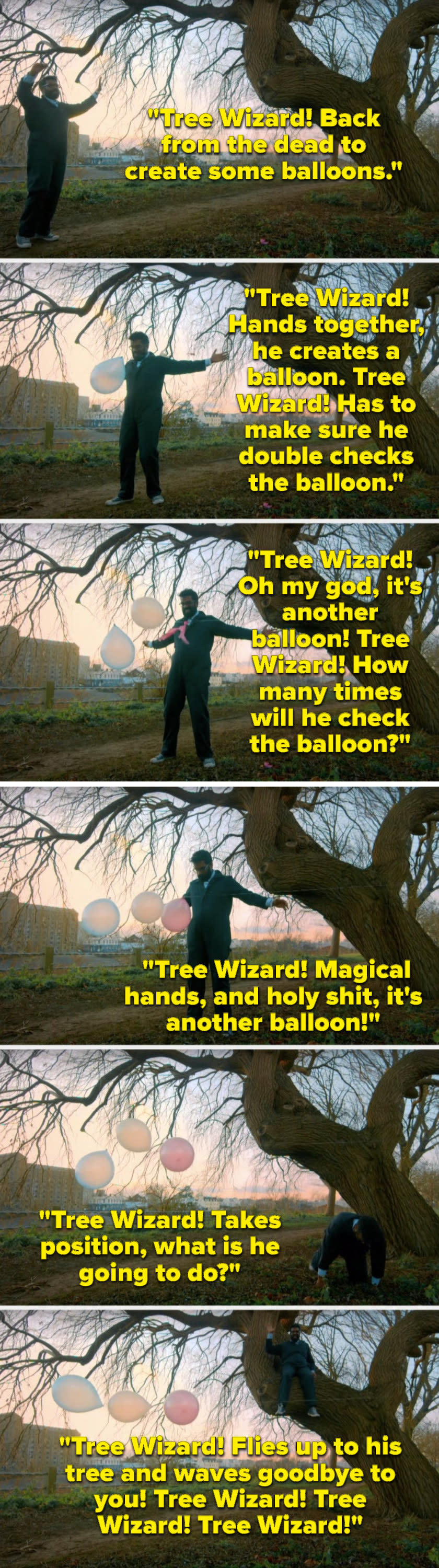 Over footage of what he's singing, Romesh Ranganathan sings, "Tree Wizard, hands together, he creates a balloon, Tree Wizard, its another balloon, Tree Wizard, holy shit, another balloon, Tree Wizard, flies up to his tree and waves goodbye to you"