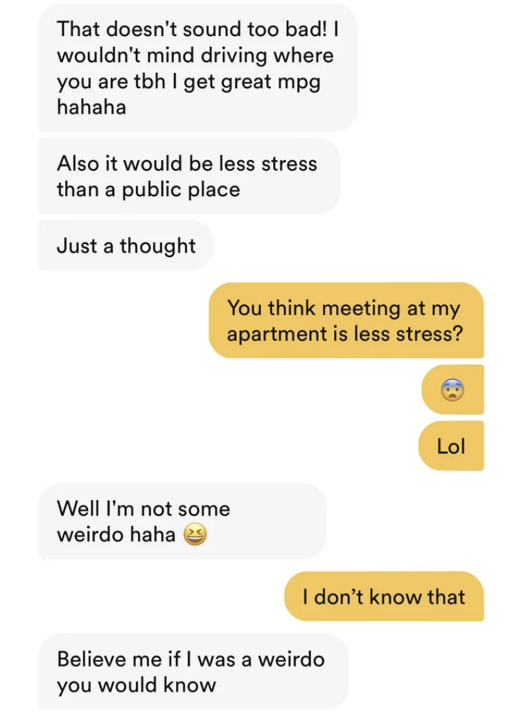The man suggests meeting at the woman's apartment instead of a public place, the woman says that's stressful, and the man replies "well I'm not a weirdo; believe me, if I was a weirdo you would know"