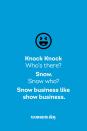 <p><strong>Knock Knock</strong></p><p><em>Who’s there? </em></p><p><strong>Snow.</strong></p><p><em>Snow who?</em></p><p><strong>Snow business like show business.</strong></p>
