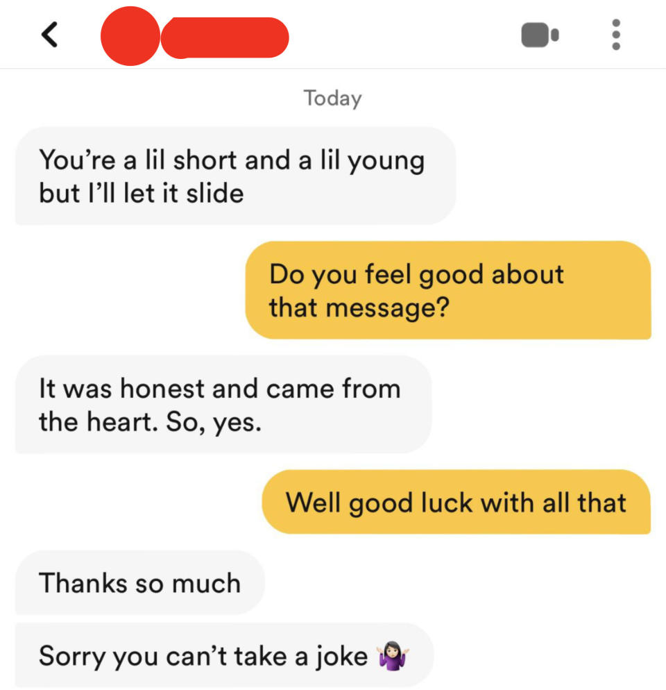 person 1: you're a little short and a lil young but i'll let it slide person 2: do you feel good about that message person 1: it was honest and from the heart so yes person 2 well good luck with all that  person 1: sorry you can't take a joke