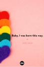 <p>Baby, I was born this way.</p>
