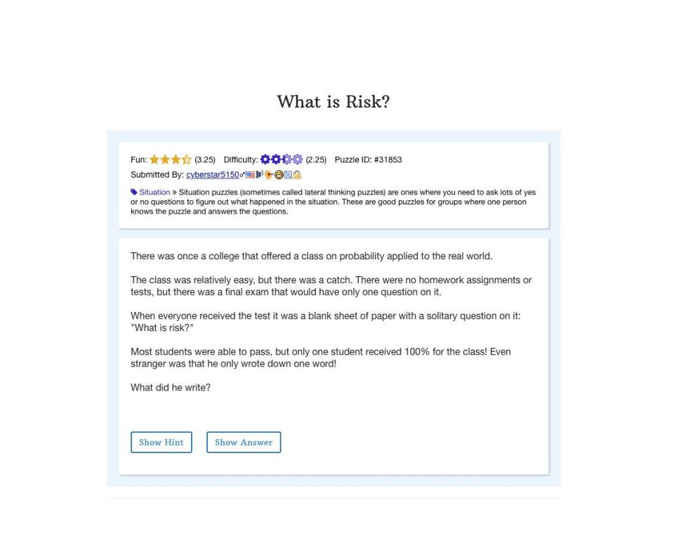 <p>This brain teaser from Braingle will take you back to your school days, or at least make you think about the stumpers that can happen in the classroom. And once you understand <a href="https://www.braingle.com/brainteasers/31853/what-is-risk.html" rel="nofollow noopener" target="_blank" data-ylk="slk:the solution;elm:context_link;itc:0;sec:content-canvas" class="link ">the solution</a>, you'll feel like you aced a quiz.</p>