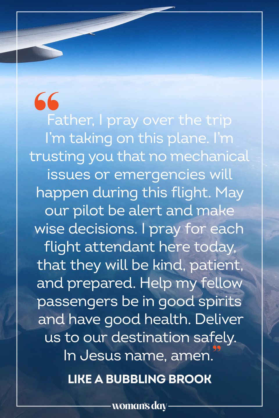 <p>Father, I pray over the trip I’m taking on this plane. I’m trusting you that no mechanical issues or emergencies will happen during this flight. May our pilot be alert and make wise decisions. I pray for each flight attendant here today, that they will be kind, patient, and prepared. Help my fellow passengers be in good spirits and have good health. Deliver us to our destination safely. In Jesus name, amen.</p><p>— <a href="https://likeabubblingbrook.com/prayer-for-safe-travels/" rel="nofollow noopener" target="_blank" data-ylk="slk:Like a Bubbling Brook;elm:context_link;itc:0;sec:content-canvas" class="link ">Like a Bubbling Brook</a></p>