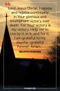 <p>Lord Jesus Christ, I rejoice and rejoice continually in Your glorious and triumphant victory over death. For Your victory is my victory. Help me to live by it, in it, and for it. I am grateful to my depths — grateful forever. Amen.</p><p>— Selwyn Hughes</p>