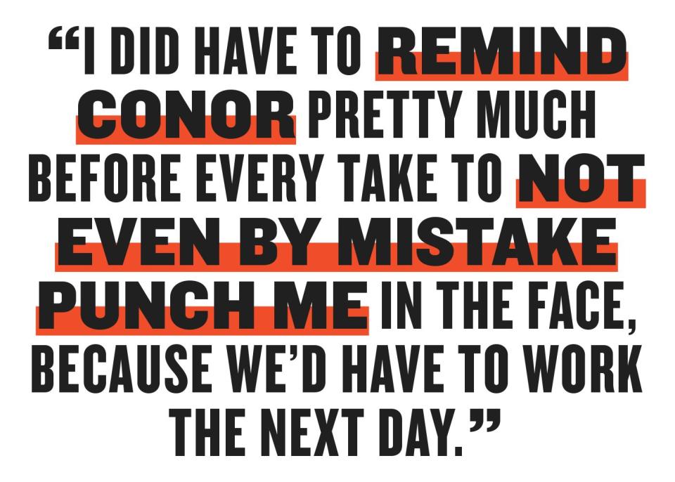 i did have to remind conor pretty much before every take to not even by mistake punch me in the face because wed have to work the next day